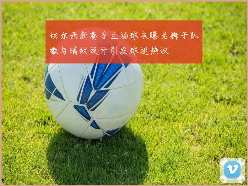 切尔西新赛季主场球衣曝光狮子队徽与暗纹设计引发球迷热议
